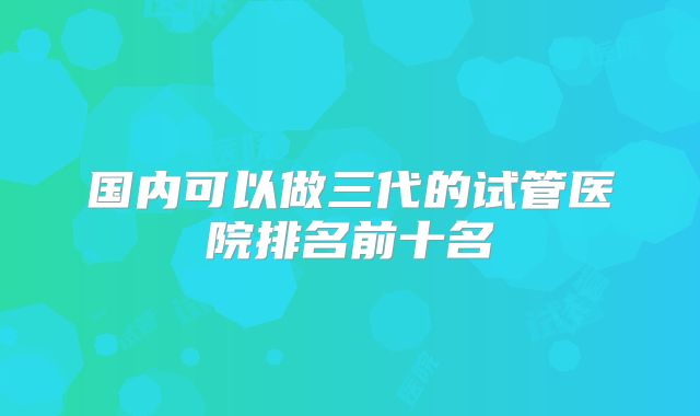 国内可以做三代的试管医院排名前十名