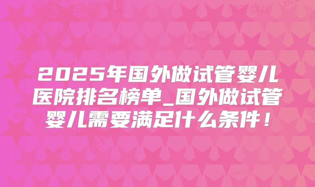 2025年国外做试管婴儿医院排名榜单_国外做试管婴儿需要满足什么条件!