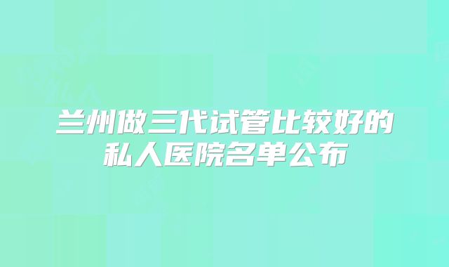 兰州做三代试管比较好的私人医院名单公布