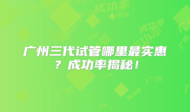 广州三代试管哪里最实惠?成功率揭秘!