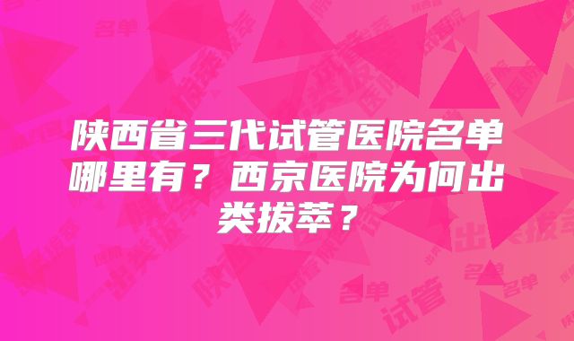 陕西省三代试管医院名单哪里有?西京医院为何出类拔萃?