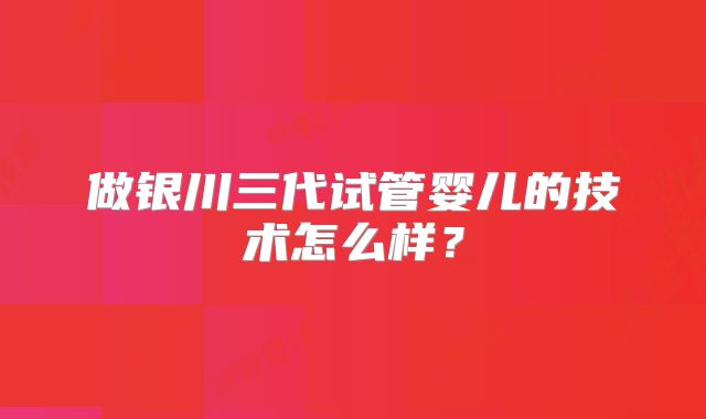 做银川三代试管婴儿的技术怎么样?