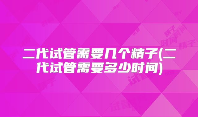 二代试管需要几个精子(二代试管需要多少时间)