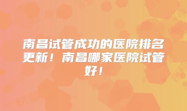 南昌试管成功的医院排名更新!南昌哪家医院试管好!