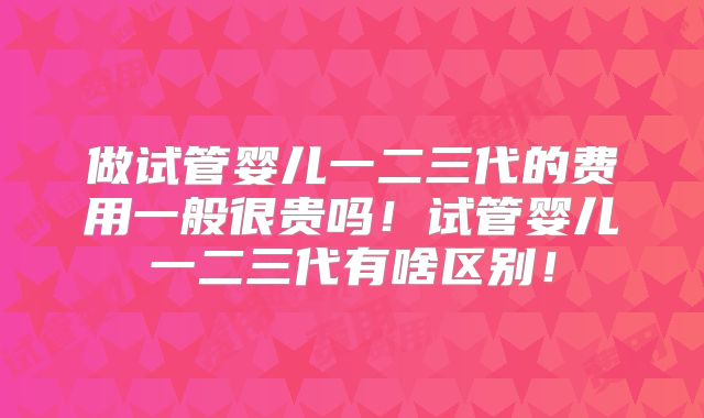 做试管婴儿一二三代的费用一般很贵吗！试管婴儿一二三代有啥区别！