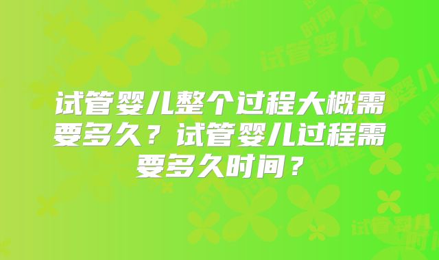 试管婴儿整个过程大概需要多久？试管婴儿过程需要多久时间？