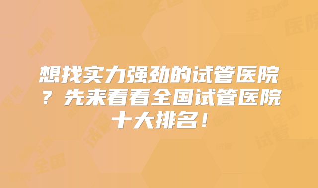 想找实力强劲的试管医院？先来看看全国试管医院十大排名！