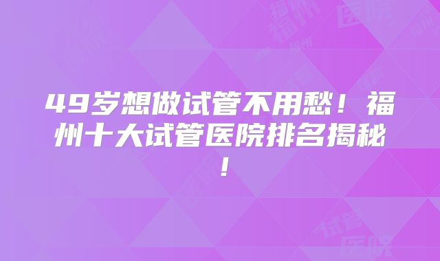 49岁想做试管不用愁！福州十大试管医院排名揭秘！