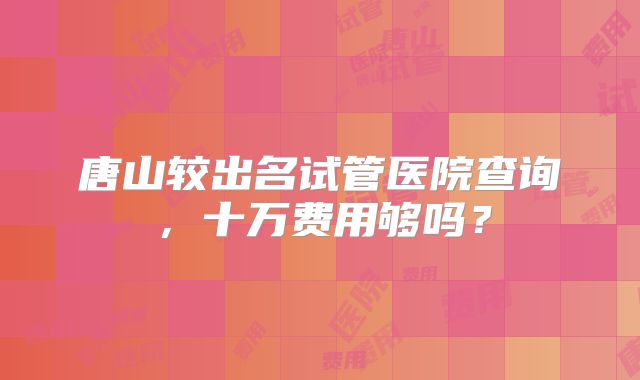 唐山较出名试管医院查询,十万费用够吗?