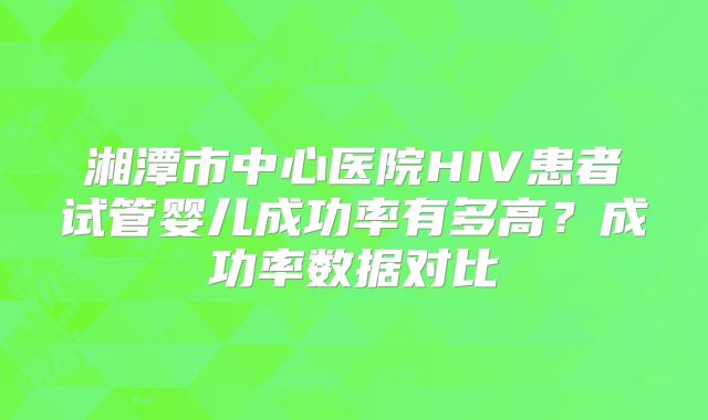 湘潭市中心医院HIV患者试管婴儿成功率有多高?成功率数据对比