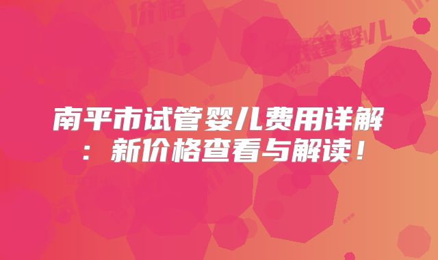 南平市试管婴儿费用详解：新价格查看与解读！