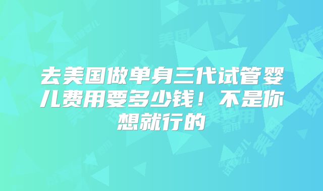 去美国做单身三代试管婴儿费用要多少钱！不是你想就行的