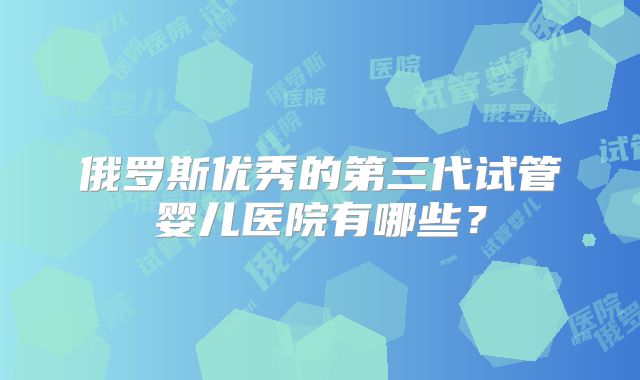 俄罗斯优秀的第三代试管婴儿医院有哪些?
