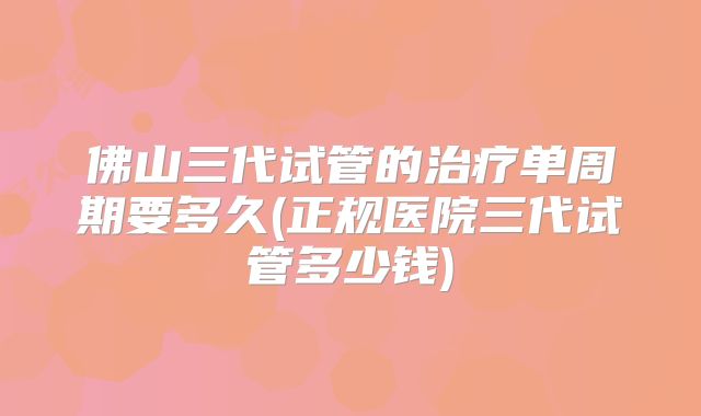 佛山三代试管的治疗单周期要多久(正规医院三代试管多少钱)