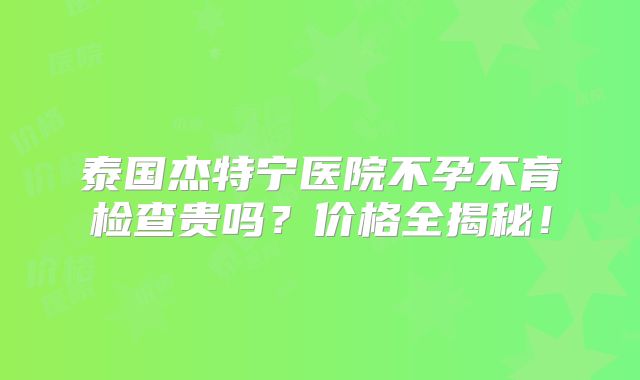 泰国杰特宁医院不孕不育检查贵吗？价格全揭秘！