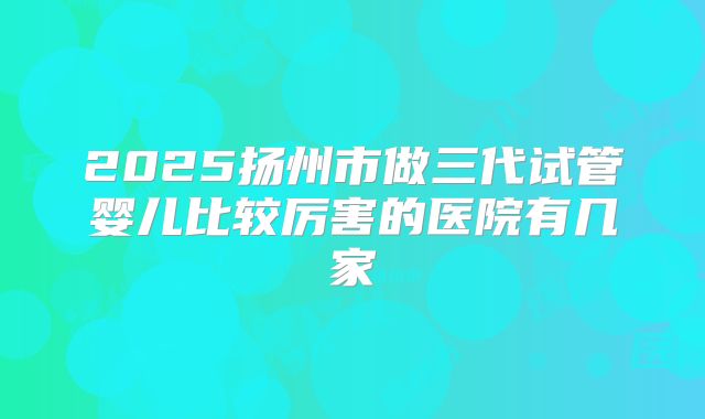 2025扬州市做三代试管婴儿比较厉害的医院有几家