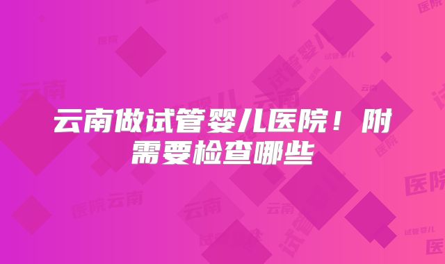 云南做试管婴儿医院！附需要检查哪些