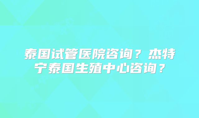 泰国试管医院咨询?杰特宁泰国生殖中心咨询?