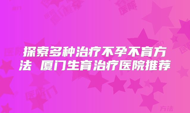 探索多种治疗不孕不育方法 厦门生育治疗医院推荐