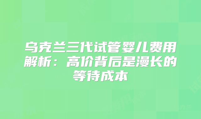 乌克兰三代试管婴儿费用解析：高价背后是漫长的等待成本