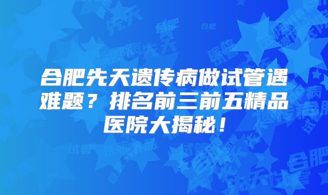 合肥先天遗传病做试管遇难题？排名前三前五精品医院大揭秘！