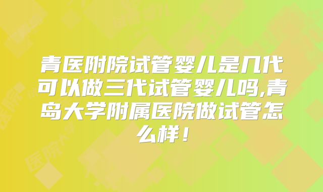 青医附院试管婴儿是几代可以做三代试管婴儿吗,青岛大学附属医院做试管怎么样!