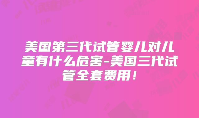 美国第三代试管婴儿对儿童有什么危害-美国三代试管全套费用！