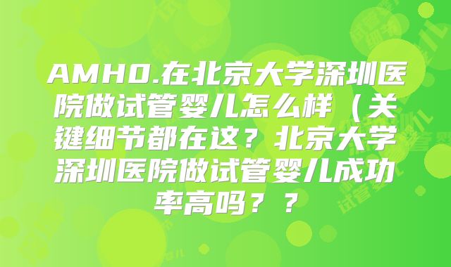 AMH0.在北京大学深圳医院做试管婴儿怎么样(关键细节都在这?北京大学深圳医院做试管婴儿成功率高吗??