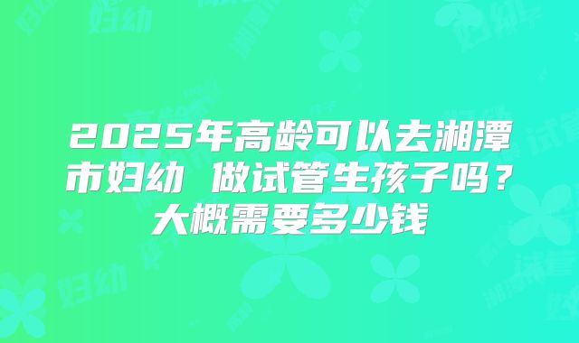 2025年高龄可以去湘潭市妇幼 做试管生孩子吗?大概需要多少钱