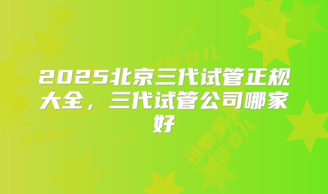 2025北京三代试管正规大全，三代试管公司哪家好