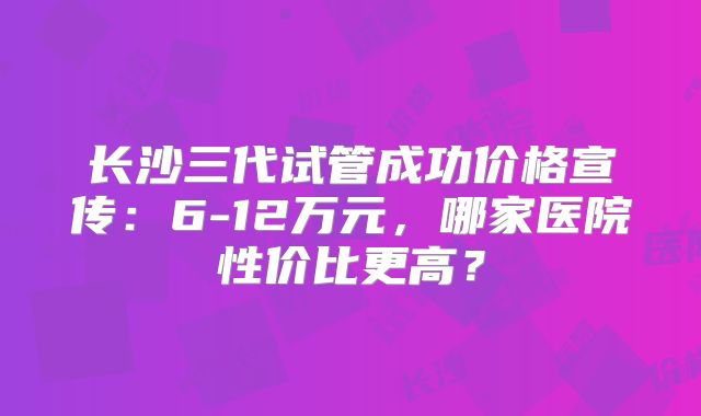 长沙三代试管成功价格宣传：6-12万元，哪家医院性价比更高？