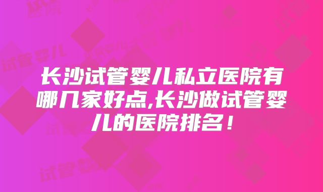长沙试管婴儿私立医院有哪几家好点,长沙做试管婴儿的医院排名！