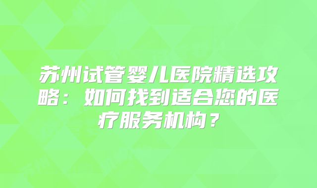 苏州试管婴儿医院精选攻略:如何找到适合您的医疗服务机构?