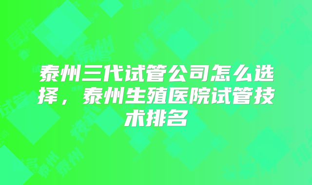 泰州三代试管公司怎么选择，泰州生殖医院试管技术排名