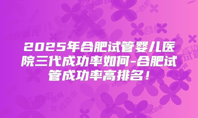 2025年合肥试管婴儿医院三代成功率如何-合肥试管成功率高排名！