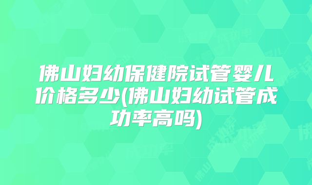 佛山妇幼保健院试管婴儿价格多少(佛山妇幼试管成功率高吗)