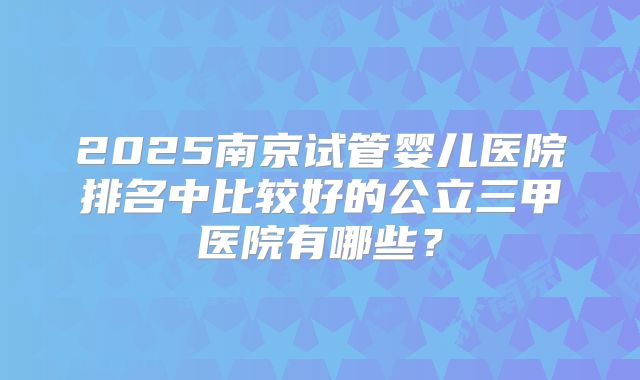 2025南京试管婴儿医院排名中比较好的公立三甲医院有哪些？