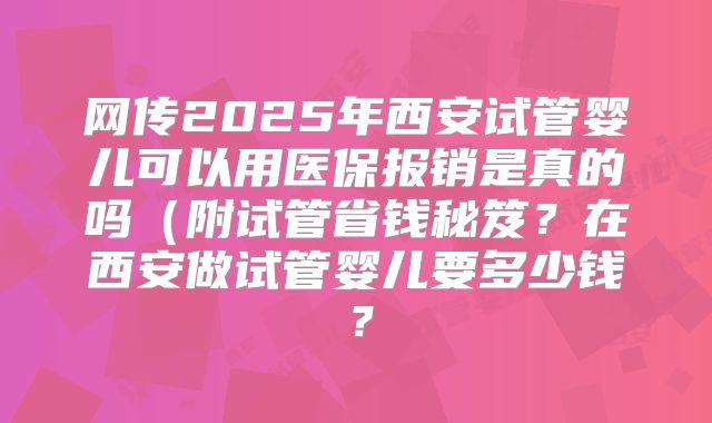 网传2025年西安试管婴儿可以用医保报销是真的吗（附试管省钱秘笈？在西安做试管婴儿要多少钱？