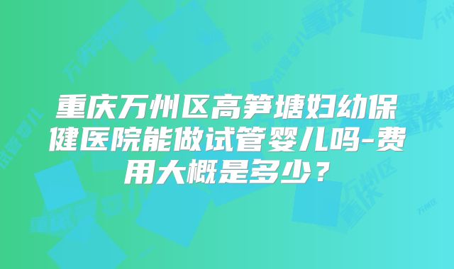 重庆万州区高笋塘妇幼保健医院能做试管婴儿吗-费用大概是多少？