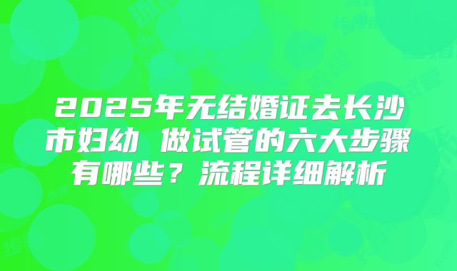 2025年无结婚证去长沙市妇幼 做试管的六大步骤有哪些?流程详细解析