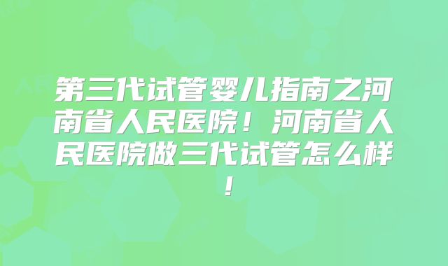 第三代试管婴儿指南之河南省人民医院!河南省人民医院做三代试管怎么样!
