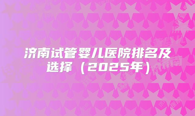 济南试管婴儿医院排名及选择（2025年）