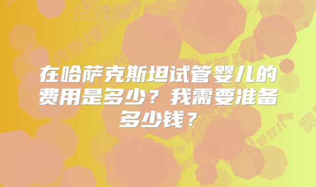 在哈萨克斯坦试管婴儿的费用是多少?我需要准备多少钱?