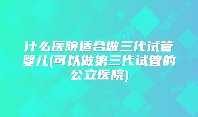 什么医院适合做三代试管婴儿(可以做第三代试管的公立医院)