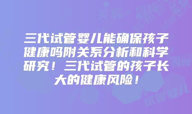 三代试管婴儿能确保孩子健康吗附关系分析和科学研究!三代试管的孩子长大的健康风险!
