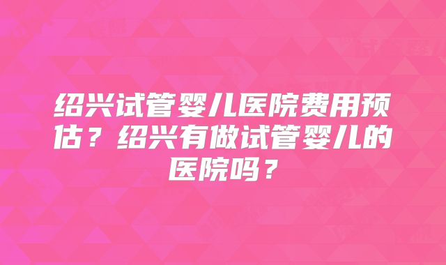 绍兴试管婴儿医院费用预估?绍兴有做试管婴儿的医院吗?