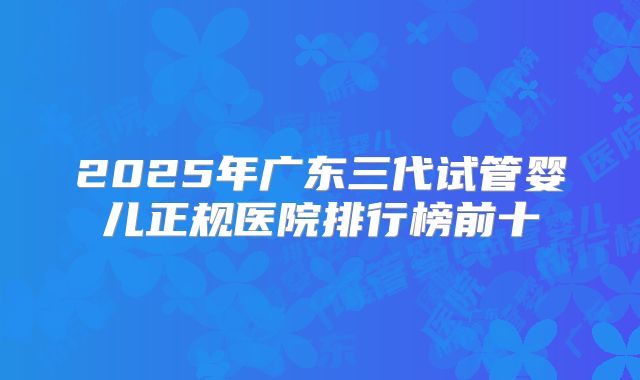 2025年广东三代试管婴儿正规医院排行榜前十