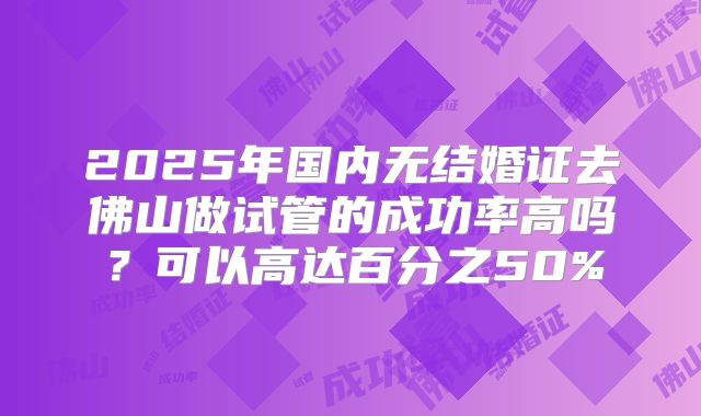 2025年国内无结婚证去佛山做试管的成功率高吗？可以高达百分之50%
