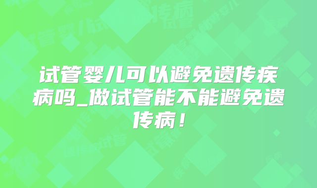试管婴儿可以避免遗传疾病吗_做试管能不能避免遗传病！