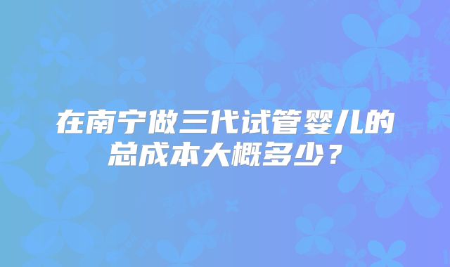在南宁做三代试管婴儿的总成本大概多少?